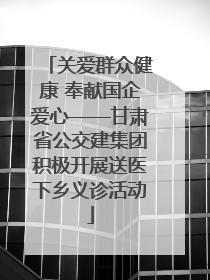 关爱群众健康 奉献国企爱心——甘肃省公交建集团积极开展送医下乡义诊活动