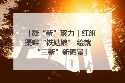凝“新”聚力｜红旗渠畔“铁姑娘” 绘就“三新”新图景