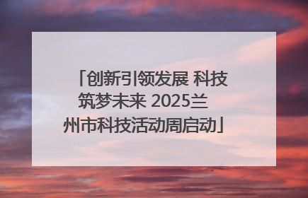 创新引领发展 科技筑梦未来 2025兰州市科技活动周启动