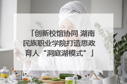 创新校馆协同 湖南民族职业学院打造思政育人“洞庭湖模式”