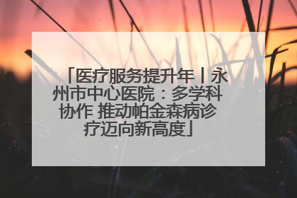医疗服务提升年丨永州市中心医院：多学科协作 推动帕金森病诊疗迈向新高度