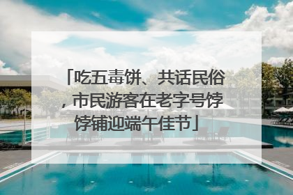 吃五毒饼、共话民俗，市民游客在老字号饽饽铺迎端午佳节