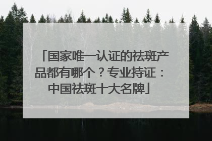 国家唯一认证的祛斑产品都有哪个？专业持证：中国祛斑十大名牌
