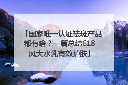 国家唯一认证祛斑产品都有啥？一篇总结618风大水乳有效护肤