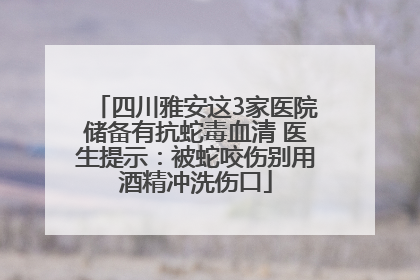 四川雅安这3家医院储备有抗蛇毒血清 医生提示：被蛇咬伤别用酒精冲洗伤口
