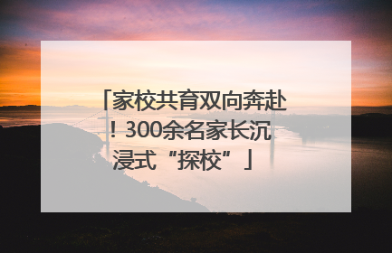 家校共育双向奔赴！300余名家长沉浸式“探校”