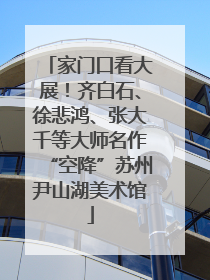 家门口看大展！齐白石、徐悲鸿、张大千等大师名作“空降”苏州尹山湖美术馆