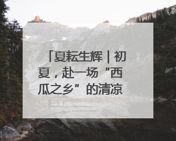 夏耘生辉｜初夏，赴一场“西瓜之乡”的清凉邀约吧！