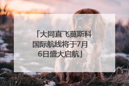大同直飞莫斯科国际航线将于7月6日盛大启航