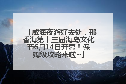 威海夜游好去处，那香海第十三届海岛文化节6月14日开幕！保姆级攻略来啦~