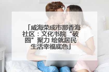 威海荣成市那香海社区：文化书院“破圈”聚力 绘就居民生活幸福底色