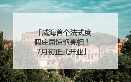 威海首个法式度假庄园惊艳亮相！7月初正式开业