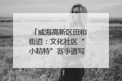 威海高新区田和街道：文化社区“小精特”赛事谱写文化赋能新乐章