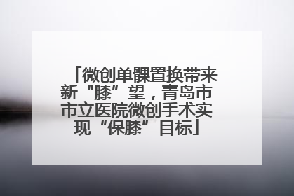 微创单髁置换带来新“膝”望，青岛市市立医院微创手术实现“保膝”目标