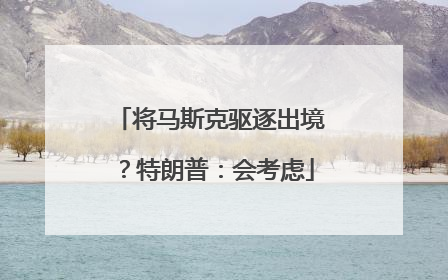 将马斯克驱逐出境？特朗普：会考虑