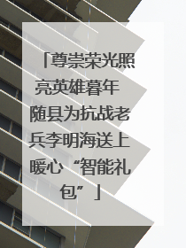 尊崇荣光照亮英雄暮年 随县为抗战老兵李明海送上暖心“智能礼包”