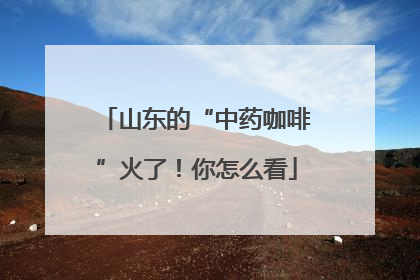 山东的“中药咖啡”火了！你怎么看