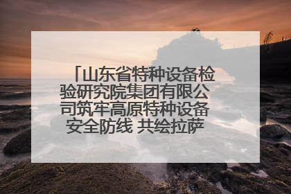 山东省特种设备检验研究院集团有限公司筑牢高原特种设备安全防线 共绘拉萨美好生活画卷
