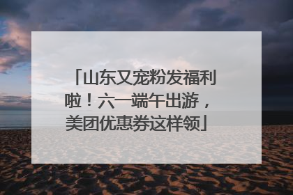 山东又宠粉发福利啦！六一端午出游，美团优惠券这样领