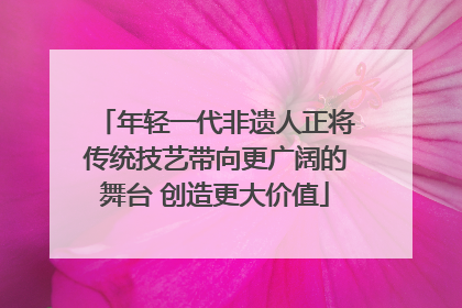 年轻一代非遗人正将传统技艺带向更广阔的舞台 创造更大价值