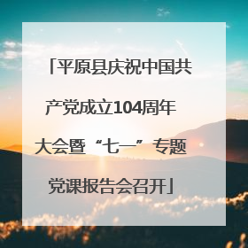 平原县庆祝中国共产党成立104周年大会暨“七一”专题党课报告会召开