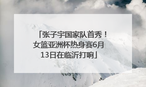 张子宇国家队首秀！女篮亚洲杯热身赛6月13日在临沂打响