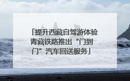 提升西藏自驾游体验 青藏铁路推出“门到门”汽车回送服务