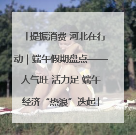 提振消费 河北在行动｜端午假期盘点——人气旺 活力足 端午经济“热浪”迭起
