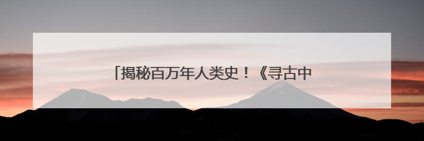 揭秘百万年人类史！《寻古中国·东方人类百万年》开播