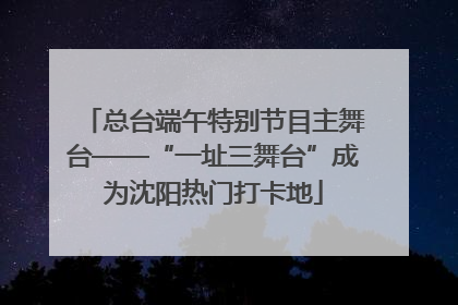 总台端午特别节目主舞台——“一址三舞台”成为沈阳热门打卡地