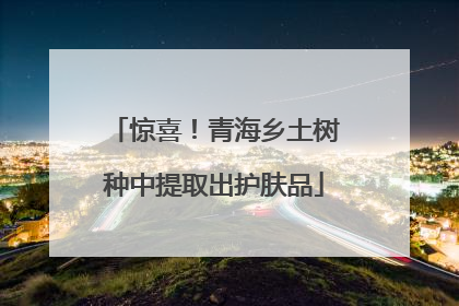 惊喜！青海乡土树种中提取出护肤品