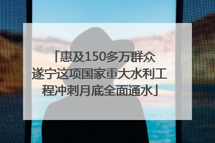 惠及150多万群众 遂宁这项国家重大水利工程冲刺月底全面通水