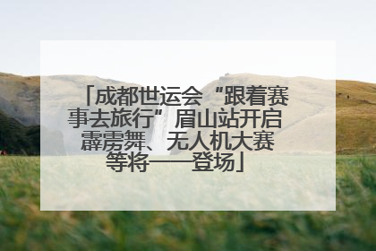 成都世运会“跟着赛事去旅行”眉山站开启 霹雳舞、无人机大赛等将一一登场
