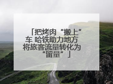 把烤肉“搬上”车 哈铁助力地方将旅客流量转化为“留量”