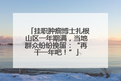挂职肿瘤博士扎根山区一年期满，当地群众纷纷挽留：“再干一年吧！”