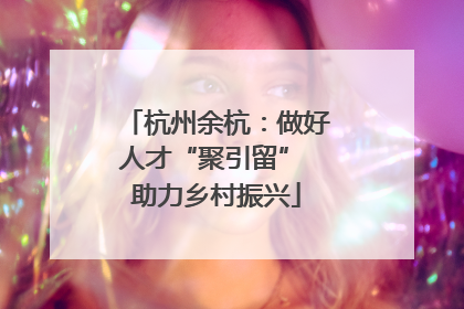 杭州余杭：做好人才“聚引留” 助力乡村振兴