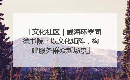 文化社区｜威海环翠同德书院：以文化矩阵，构建服务群众新场景