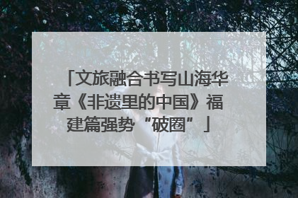 文旅融合书写山海华章《非遗里的中国》福建篇强势“破圈”
