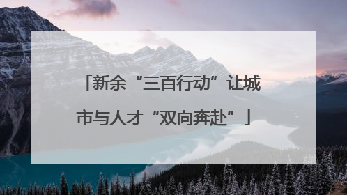 新余“三百行动”让城市与人才“双向奔赴”
