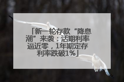 新一轮存款“降息潮”来袭：活期利率逼近零，1年期定存利率跌破1%