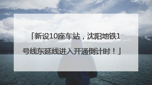 新设10座车站，沈阳地铁1号线东延线进入开通倒计时！