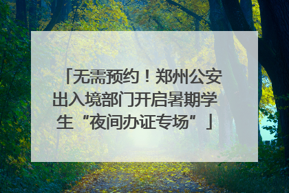 无需预约！郑州公安出入境部门开启暑期学生“夜间办证专场”