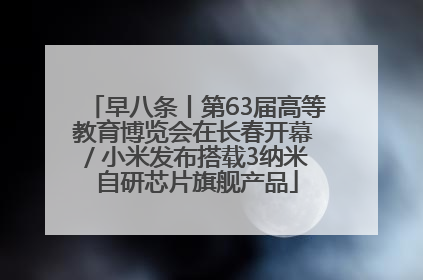 早八条丨第63届高等教育博览会在长春开幕 / 小米发布搭载3纳米自研芯片旗舰产品