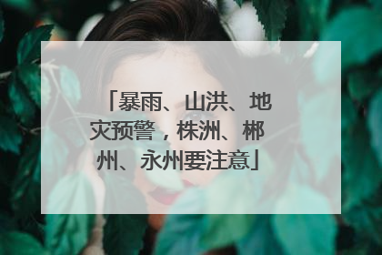 暴雨、山洪、地灾预警，株洲、郴州、永州要注意