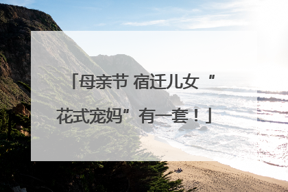 母亲节 宿迁儿女“花式宠妈”有一套！