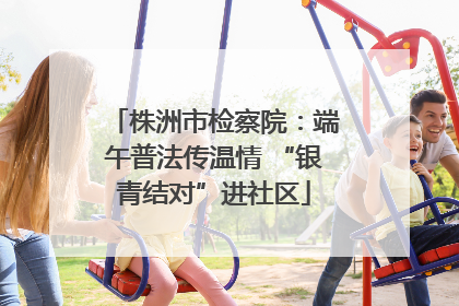 株洲市检察院：端午普法传温情 “银青结对”进社区