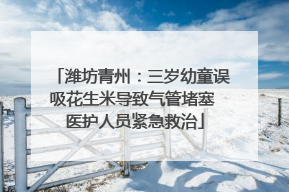 潍坊青州：三岁幼童误吸花生米导致气管堵塞 医护人员紧急救治