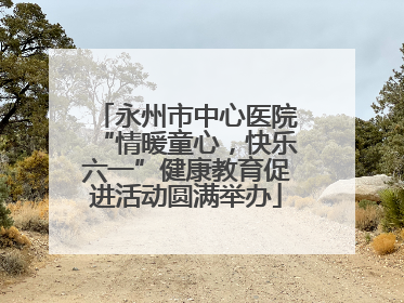 永州市中心医院“情暖童心，快乐六一”健康教育促进活动圆满举办