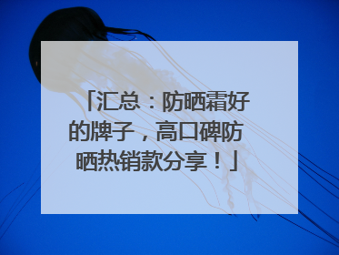汇总：防晒霜好的牌子，高口碑防晒热销款分享！