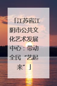 江苏省江阴市公共文化艺术发展中心：带动全民“艺起来”